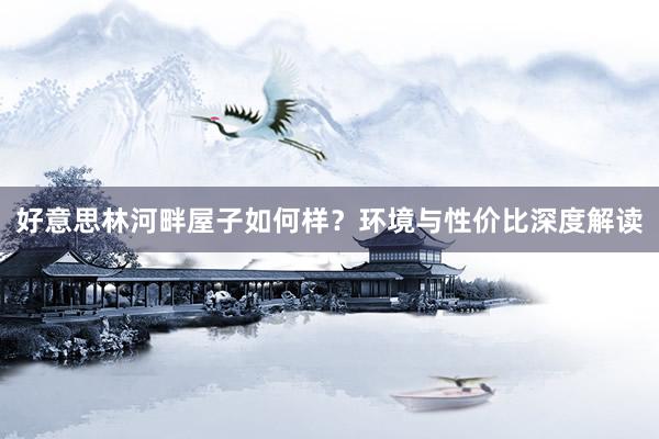 好意思林河畔屋子如何样？环境与性价比深度解读