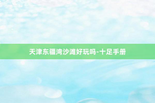 天津东疆湾沙滩好玩吗-十足手册