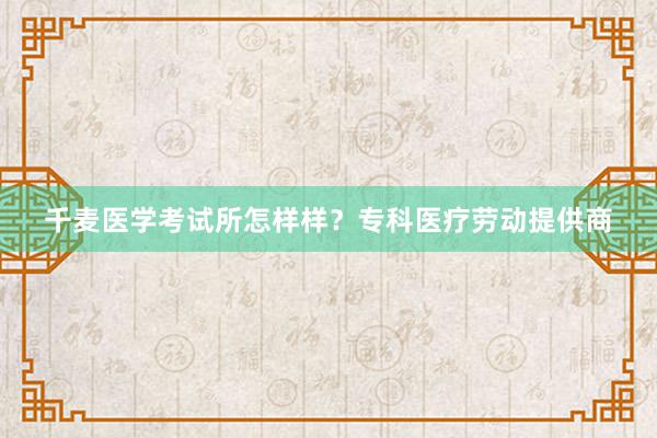 千麦医学考试所怎样样？专科医疗劳动提供商