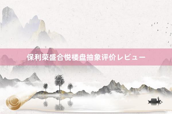 保利荣盛合悦楼盘抽象评价レビュー