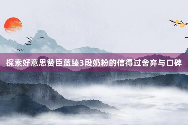 探索好意思赞臣蓝臻3段奶粉的信得过舍弃与口碑