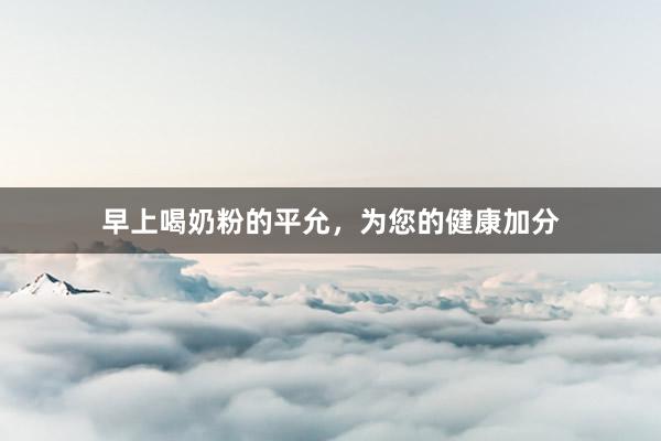 早上喝奶粉的平允，为您的健康加分