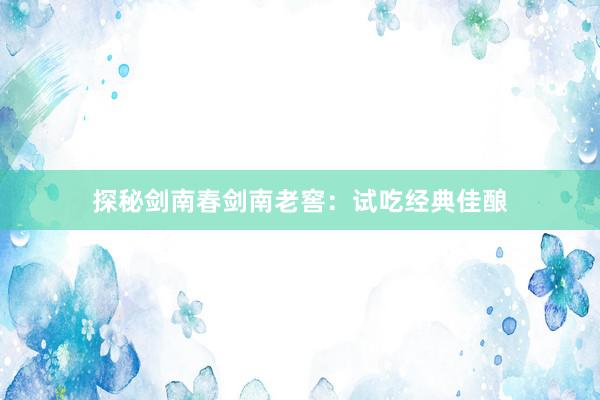 探秘剑南春剑南老窖：试吃经典佳酿