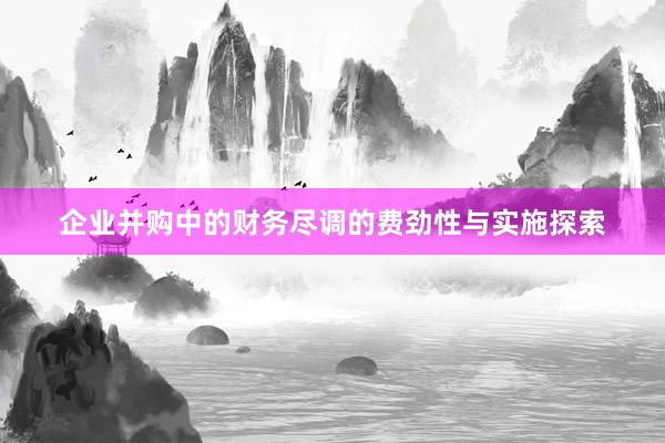 企业并购中的财务尽调的费劲性与实施探索